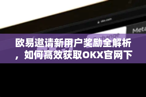 欧易邀请新用户奖励全解析,如何高效获取OKX官网下载福利 欧易邀请新用户奖励全解析,如何高效获取OKX官网下载福利