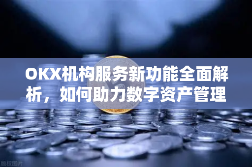 OKX机构服务新功能全面解析,如何助力数字资产管理与交易效率升级 OKX机构服务新功能全面解析,如何助力数字资产管理与交易效率升级