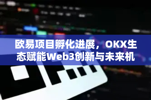 欧易项目孵化进展，OKX生态赋能Web3创新与未来机遇