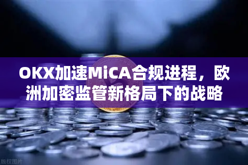 OKX加速MiCA合规进程，欧洲加密监管新格局下的战略布局
