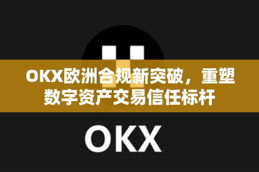 OKX欧洲合规新突破，重塑数字资产交易信任标杆