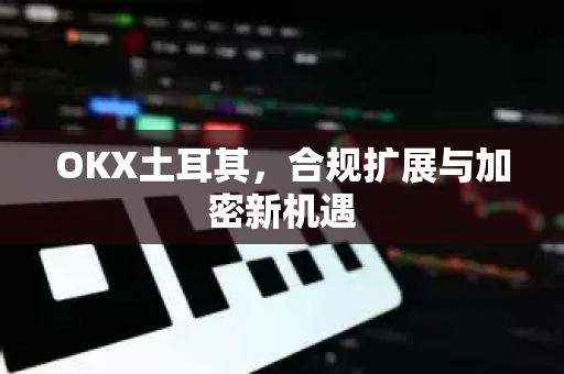 OKX土耳其,合规扩展与加密新机遇 OKX土耳其,合规扩展与加密新机遇