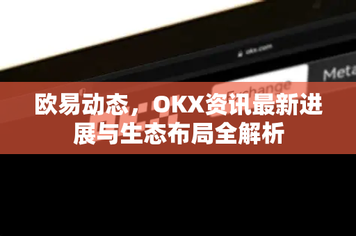 欧易动态,OKX资讯最新进展与生态布局全解析 欧易动态,OKX资讯最新进展与生态布局全解析
