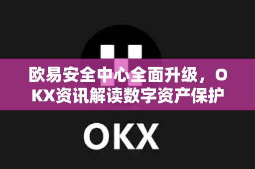 欧易安全中心全面升级，OKX资讯解读数字资产保护新范式