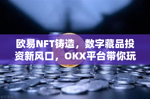 欧易NFT铸造，数字藏品投资新风口，OKX平台带你玩转链上艺术