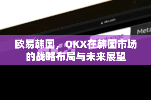 欧易韩国，OKX在韩国市场的战略布局与未来展望