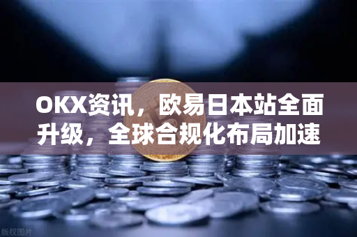 OKX资讯，欧易日本站全面升级，全球合规化布局加速推进