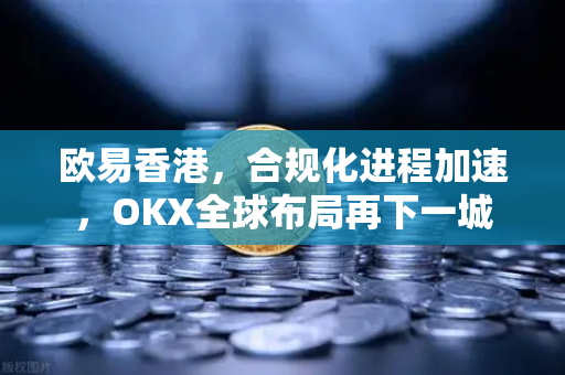 欧易香港,合规化进程加速,OKX全球布局再下一城 欧易香港,合规化进程加速,OKX全球布局再下一城