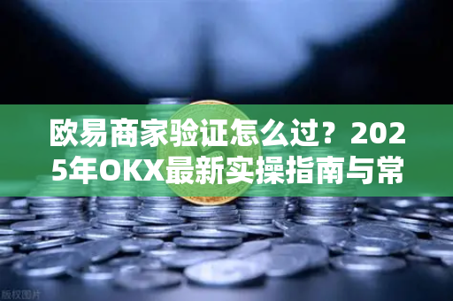 欧易商家验证怎么过?2025年OKX最新实操指南与常见问题解答 欧易商家验证怎么过?2025年OKX最新实操指南与常见问题解答