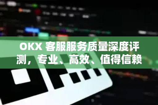 OKX 客服服务质量深度评测，专业、高效、值得信赖的数字资产服务平台