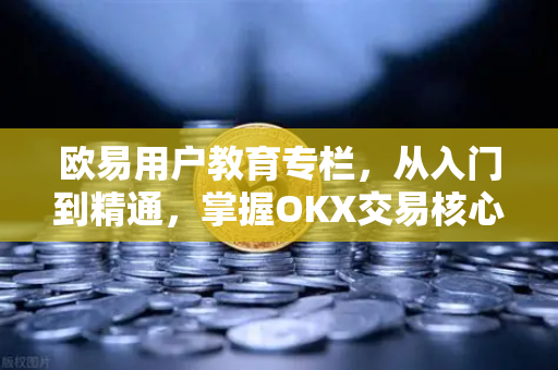 欧易用户教育专栏，从入门到精通，掌握OKX交易核心知识